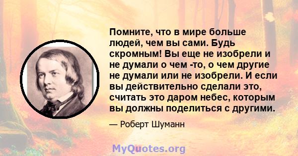 Помните, что в мире больше людей, чем вы сами. Будь скромным! Вы еще не изобрели и не думали о чем -то, о чем другие не думали или не изобрели. И если вы действительно сделали это, считать это даром небес, которым вы