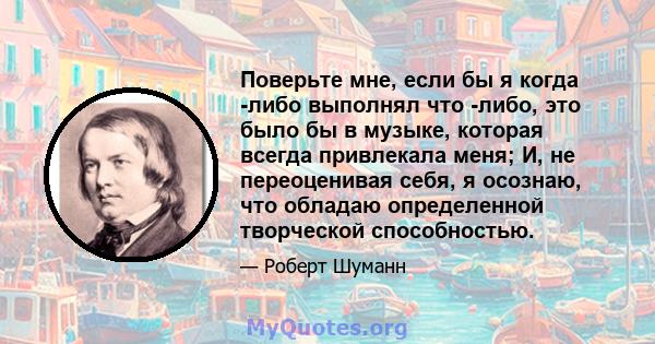 Поверьте мне, если бы я когда -либо выполнял что -либо, это было бы в музыке, которая всегда привлекала меня; И, не переоценивая себя, я осознаю, что обладаю определенной творческой способностью.