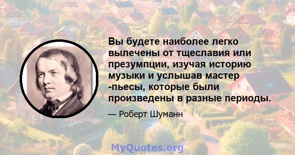 Вы будете наиболее легко вылечены от тщеславия или презумпции, изучая историю музыки и услышав мастер -пьесы, которые были произведены в разные периоды.