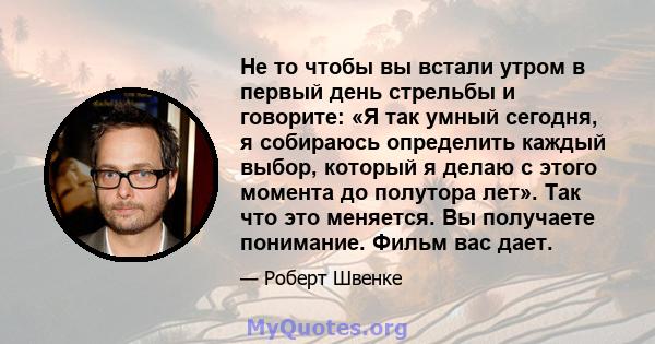 Не то чтобы вы встали утром в первый день стрельбы и говорите: «Я так умный сегодня, я собираюсь определить каждый выбор, который я делаю с этого момента до полутора лет». Так что это меняется. Вы получаете понимание.