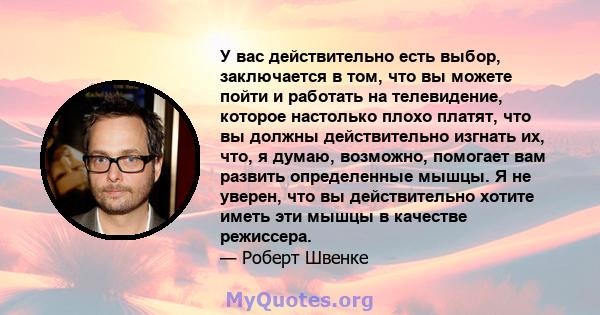 У вас действительно есть выбор, заключается в том, что вы можете пойти и работать на телевидение, которое настолько плохо платят, что вы должны действительно изгнать их, что, я думаю, возможно, помогает вам развить