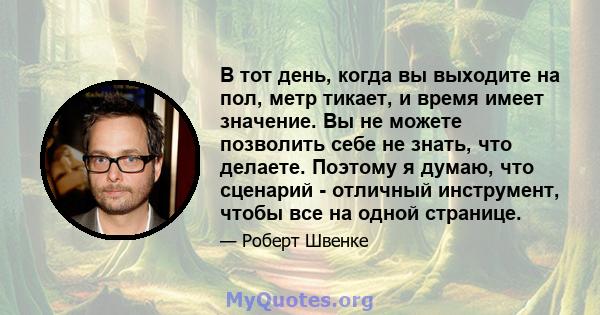 В тот день, когда вы выходите на пол, метр тикает, и время имеет значение. Вы не можете позволить себе не знать, что делаете. Поэтому я думаю, что сценарий - отличный инструмент, чтобы все на одной странице.