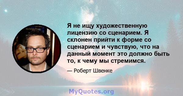 Я не ищу художественную лицензию со сценарием. Я склонен прийти к форме со сценарием и чувствую, что на данный момент это должно быть то, к чему мы стремимся.