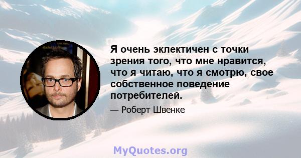 Я очень эклектичен с точки зрения того, что мне нравится, что я читаю, что я смотрю, свое собственное поведение потребителей.