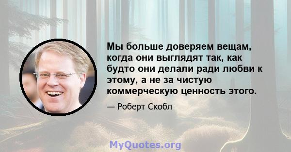 Мы больше доверяем вещам, когда они выглядят так, как будто они делали ради любви к этому, а не за чистую коммерческую ценность этого.