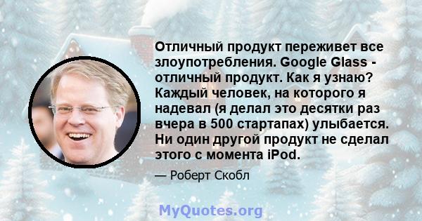 Отличный продукт переживет все злоупотребления. Google Glass - отличный продукт. Как я узнаю? Каждый человек, на которого я надевал (я делал это десятки раз вчера в 500 стартапах) улыбается. Ни один другой продукт не