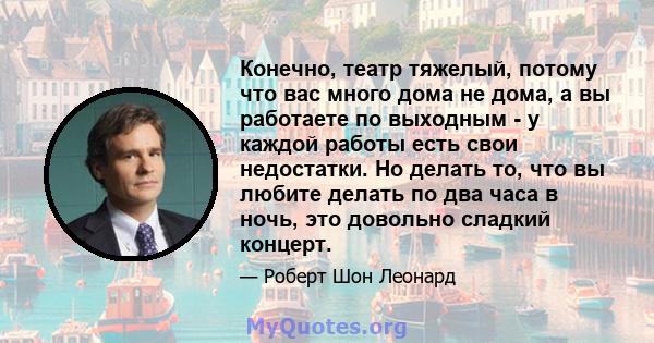 Конечно, театр тяжелый, потому что вас много дома не дома, а вы работаете по выходным - у каждой работы есть свои недостатки. Но делать то, что вы любите делать по два часа в ночь, это довольно сладкий концерт.