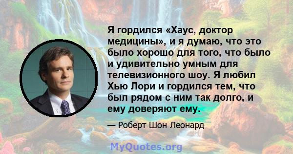 Я гордился «Хаус, доктор медицины», и я думаю, что это было хорошо для того, что было и удивительно умным для телевизионного шоу. Я любил Хью Лори и гордился тем, что был рядом с ним так долго, и ему доверяют ему.