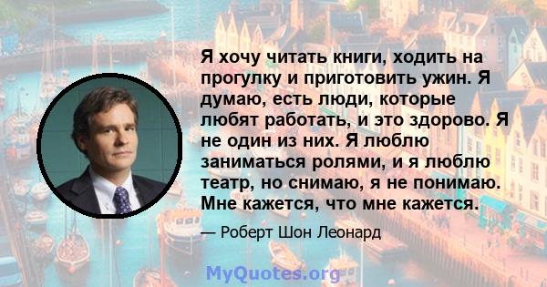 Я хочу читать книги, ходить на прогулку и приготовить ужин. Я думаю, есть люди, которые любят работать, и это здорово. Я не один из них. Я люблю заниматься ролями, и я люблю театр, но снимаю, я не понимаю. Мне кажется,