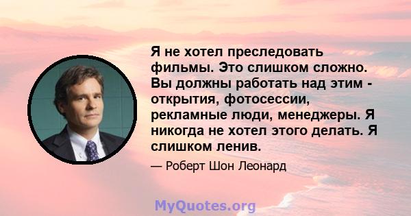 Я не хотел преследовать фильмы. Это слишком сложно. Вы должны работать над этим - открытия, фотосессии, рекламные люди, менеджеры. Я никогда не хотел этого делать. Я слишком ленив.