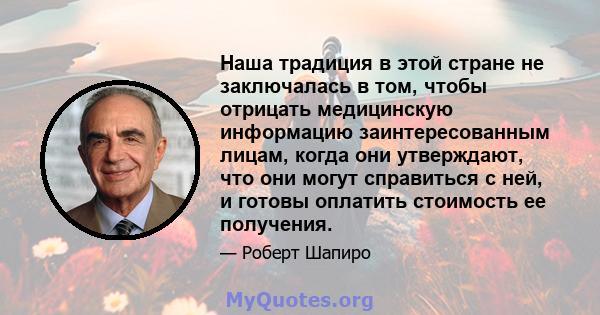 Наша традиция в этой стране не заключалась в том, чтобы отрицать медицинскую информацию заинтересованным лицам, когда они утверждают, что они могут справиться с ней, и готовы оплатить стоимость ее получения.