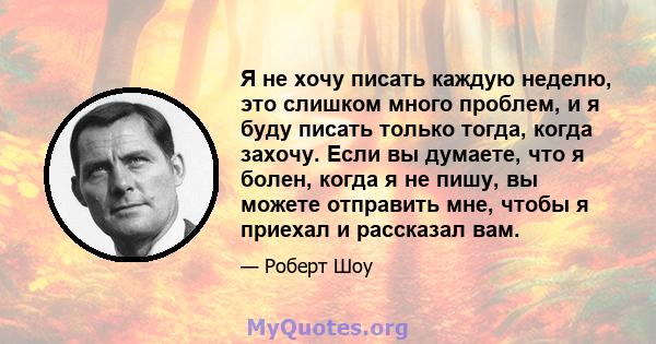 Я не хочу писать каждую неделю, это слишком много проблем, и я буду писать только тогда, когда захочу. Если вы думаете, что я болен, когда я не пишу, вы можете отправить мне, чтобы я приехал и рассказал вам.