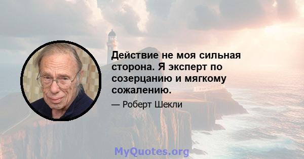 Действие не моя сильная сторона. Я эксперт по созерцанию и мягкому сожалению.