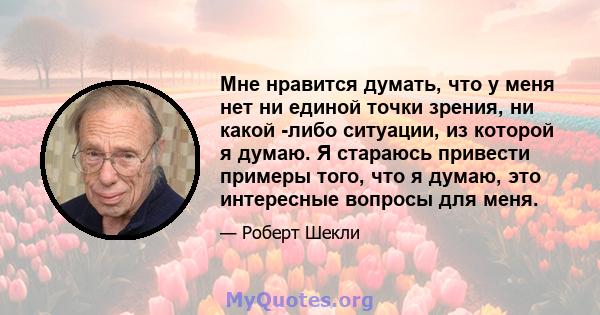 Мне нравится думать, что у меня нет ни единой точки зрения, ни какой -либо ситуации, из которой я думаю. Я стараюсь привести примеры того, что я думаю, это интересные вопросы для меня.