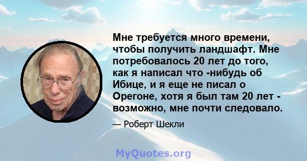 Мне требуется много времени, чтобы получить ландшафт. Мне потребовалось 20 лет до того, как я написал что -нибудь об Ибице, и я еще не писал о Орегоне, хотя я был там 20 лет - возможно, мне почти следовало.