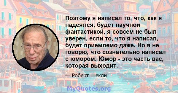 Поэтому я написал то, что, как я надеялся, будет научной фантастикой, я совсем не был уверен, если то, что я написал, будет приемлемо даже. Но я не говорю, что сознательно написал с юмором. Юмор - это часть вас, которая 