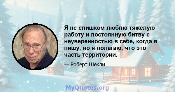 Я не слишком люблю тяжелую работу и постоянную битву с неуверенностью в себе, когда я пишу, но я полагаю, что это часть территории.