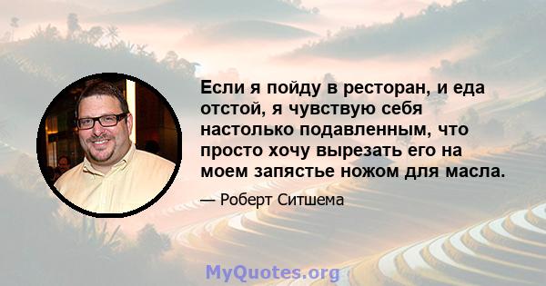 Если я пойду в ресторан, и еда отстой, я чувствую себя настолько подавленным, что просто хочу вырезать его на моем запястье ножом для масла.