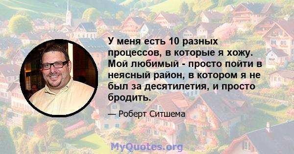 У меня есть 10 разных процессов, в которые я хожу. Мой любимый - просто пойти в неясный район, в котором я не был за десятилетия, и просто бродить.