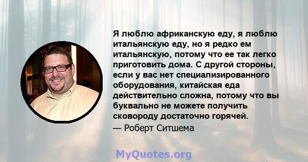 Я люблю африканскую еду, я люблю итальянскую еду, но я редко ем итальянскую, потому что ее так легко приготовить дома. С другой стороны, если у вас нет специализированного оборудования, китайская еда действительно