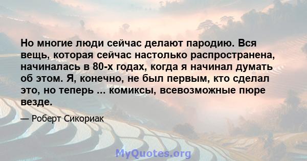 Но многие люди сейчас делают пародию. Вся вещь, которая сейчас настолько распространена, начиналась в 80-х годах, когда я начинал думать об этом. Я, конечно, не был первым, кто сделал это, но теперь ... комиксы,