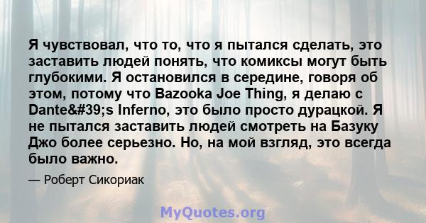 Я чувствовал, что то, что я пытался сделать, это заставить людей понять, что комиксы могут быть глубокими. Я остановился в середине, говоря об этом, потому что Bazooka Joe Thing, я делаю с Dante's Inferno, это было