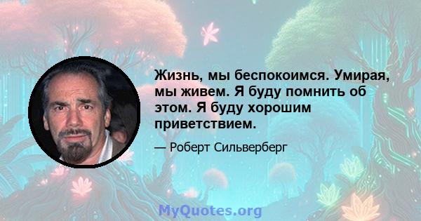 Жизнь, мы беспокоимся. Умирая, мы живем. Я буду помнить об этом. Я буду хорошим приветствием.