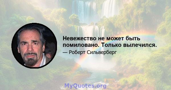 Невежество не может быть помиловано. Только вылечился.