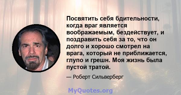 Посвятить себя бдительности, когда враг является воображаемым, бездействует, и поздравить себя за то, что он долго и хорошо смотрел на врага, который не приближается, глупо и грешн. Моя жизнь была пустой тратой.