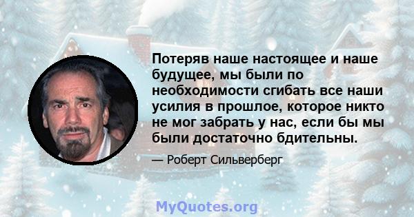 Потеряв наше настоящее и наше будущее, мы были по необходимости сгибать все наши усилия в прошлое, которое никто не мог забрать у нас, если бы мы были достаточно бдительны.