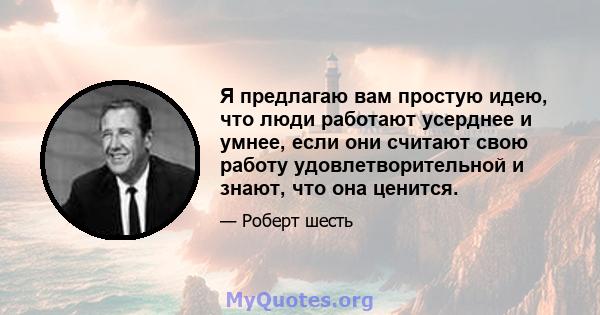 Я предлагаю вам простую идею, что люди работают усерднее и умнее, если они считают свою работу удовлетворительной и знают, что она ценится.