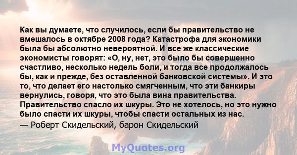 Как вы думаете, что случилось, если бы правительство не вмешалось в октябре 2008 года? Катастрофа для экономики была бы абсолютно невероятной. И все же классические экономисты говорят: «О, ну, нет, это было бы