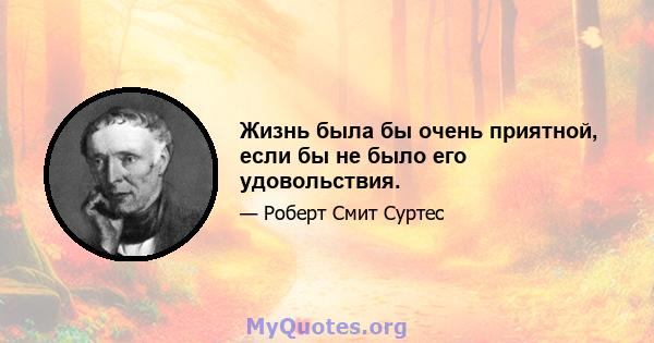 Жизнь была бы очень приятной, если бы не было его удовольствия.