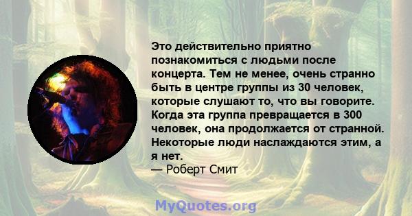 Это действительно приятно познакомиться с людьми после концерта. Тем не менее, очень странно быть в центре группы из 30 человек, которые слушают то, что вы говорите. Когда эта группа превращается в 300 человек, она