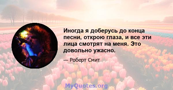 Иногда я доберусь до конца песни, открою глаза, и все эти лица смотрят на меня. Это довольно ужасно.