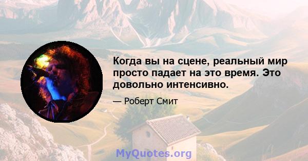 Когда вы на сцене, реальный мир просто падает на это время. Это довольно интенсивно.