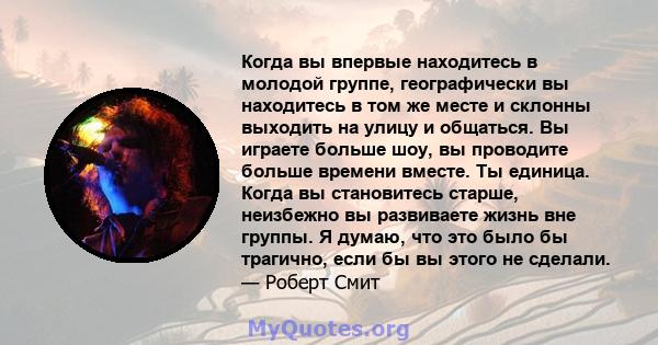 Когда вы впервые находитесь в молодой группе, географически вы находитесь в том же месте и склонны выходить на улицу и общаться. Вы играете больше шоу, вы проводите больше времени вместе. Ты единица. Когда вы