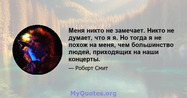 Меня никто не замечает. Никто не думает, что я я. Но тогда я не похож на меня, чем большинство людей, приходящих на наши концерты.