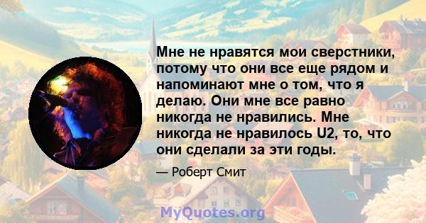 Мне не нравятся мои сверстники, потому что они все еще рядом и напоминают мне о том, что я делаю. Они мне все равно никогда не нравились. Мне никогда не нравилось U2, то, что они сделали за эти годы.