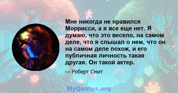 Мне никогда не нравился Моррисси, а я все еще нет. Я думаю, что это весело, на самом деле, что я слышал о нем, что он на самом деле похож, и его публичная личность такая другая. Он такой актер.