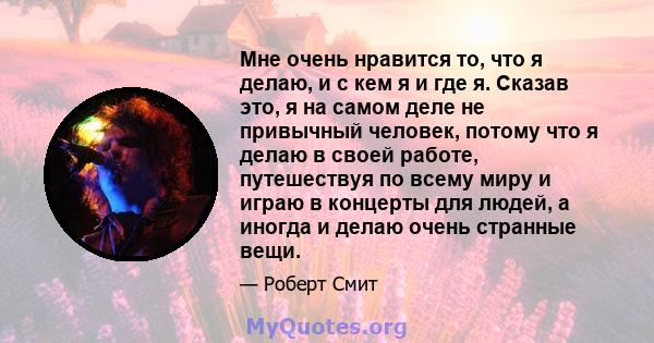 Мне очень нравится то, что я делаю, и с кем я и где я. Сказав это, я на самом деле не привычный человек, потому что я делаю в своей работе, путешествуя по всему миру и играю в концерты для людей, а иногда и делаю очень