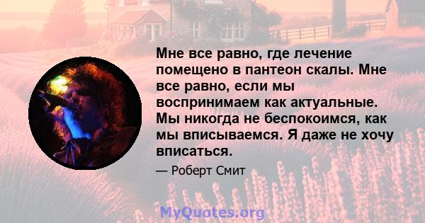 Мне все равно, где лечение помещено в пантеон скалы. Мне все равно, если мы воспринимаем как актуальные. Мы никогда не беспокоимся, как мы вписываемся. Я даже не хочу вписаться.