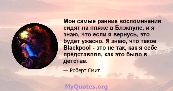 Мои самые ранние воспоминания сидят на пляже в Блэкпуле, и я знаю, что если я вернусь, это будет ужасно. Я знаю, что такое Blackpool - это не так, как я себе представлял, как это было в детстве.