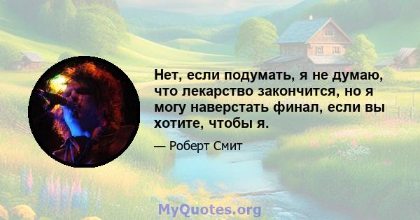 Нет, если подумать, я не думаю, что лекарство закончится, но я могу наверстать финал, если вы хотите, чтобы я.