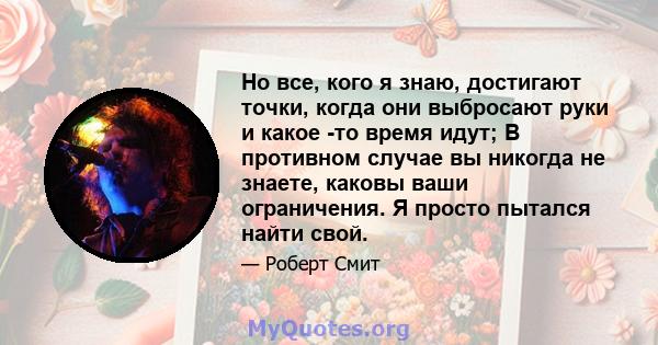 Но все, кого я знаю, достигают точки, когда они выбросают руки и какое -то время идут; В противном случае вы никогда не знаете, каковы ваши ограничения. Я просто пытался найти свой.