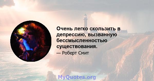 Очень легко скользить в депрессию, вызванную бессмысленностью существования.