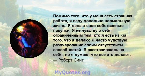 Помимо того, что у меня есть странная работа, я веду довольно нормальную жизнь. Я делаю свои собственные покупки. Я не чувствую себя ограниченным тем, кто я есть из -за того, что я делаю; Я часто чувствую разочарование