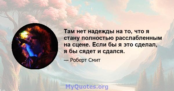 Там нет надежды на то, что я стану полностью расслабленным на сцене. Если бы я это сделал, я бы сядет и сдался.