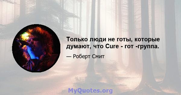 Только люди не готы, которые думают, что Cure - гот -группа.