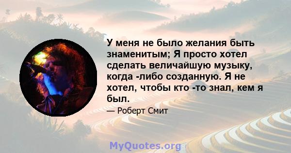 У меня не было желания быть знаменитым; Я просто хотел сделать величайшую музыку, когда -либо созданную. Я не хотел, чтобы кто -то знал, кем я был.